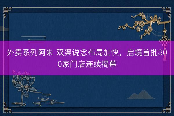 外卖系列阿朱 双渠说念布局加快，启境首批300家门店连续揭幕