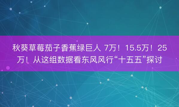 秋葵草莓茄子香蕉绿巨人 7万！15.5万！25万！从这组数据看东风风行“十五五”探讨
