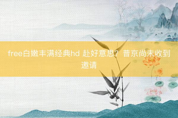 free白嫩丰满经典hd 赴好意思？普京尚未收到邀请