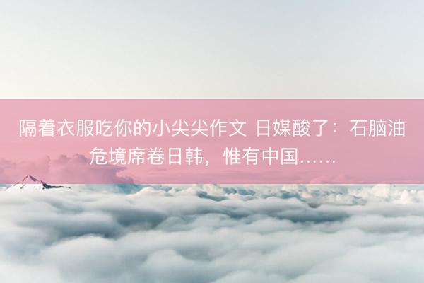 隔着衣服吃你的小尖尖作文 日媒酸了：石脑油危境席卷日韩，惟有中国……