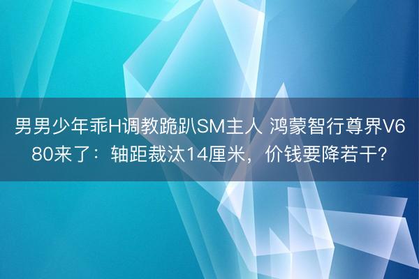 男男少年乖H调教跪趴SM主人 鸿蒙智行尊界V680来了：轴距裁汰14厘米，价钱要降若干？