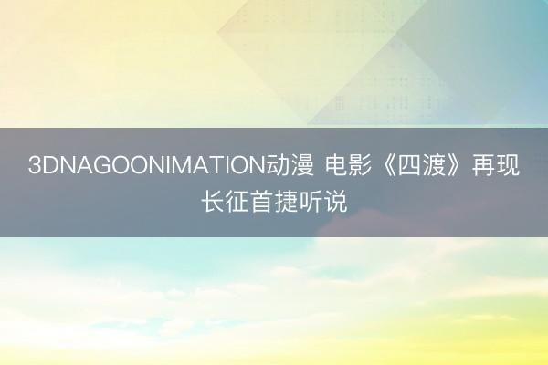 3DNAGOONIMATION动漫 电影《四渡》再现长征首捷听说