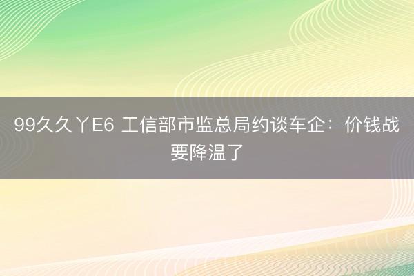 99久久丫E6 工信部市监总局约谈车企：价钱战要降温了