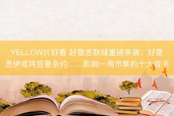 YELLOW片好看 好意思联储重磅来袭；好意思伊或将签署条约……影响一周市集的十大音书