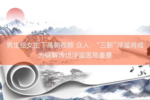 男生给女生下高朝视频 众人：“三新”浮滥将成为破解传统浮滥困局重要