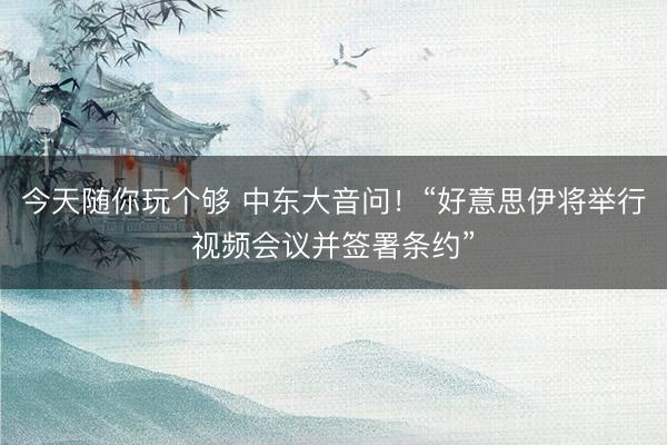 今天随你玩个够 中东大音问！“好意思伊将举行视频会议并签署条约”