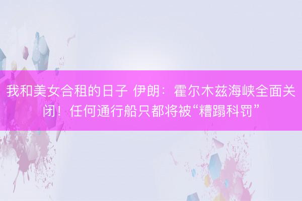 我和美女合租的日子 伊朗：霍尔木兹海峡全面关闭！任何通行船只都将被“糟蹋科罚”