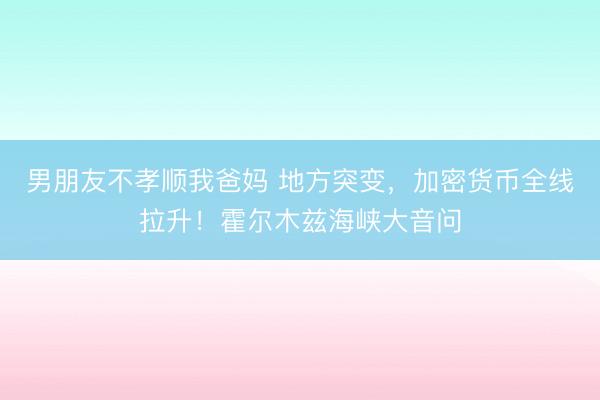 男朋友不孝顺我爸妈 地方突变，加密货币全线拉升！霍尔木兹海峡大音问