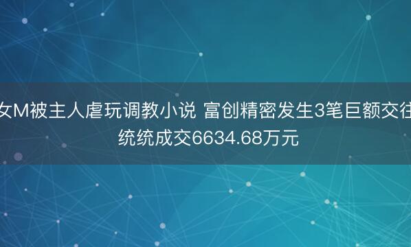 女M被主人虐玩调教小说 富创精密发生3笔巨额交往 统统成交6634.68万元