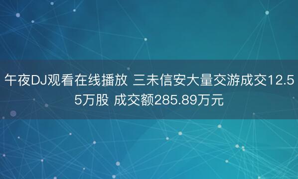午夜DJ观看在线播放 三未信安大量交游成交12.55万股 成交额285.89万元