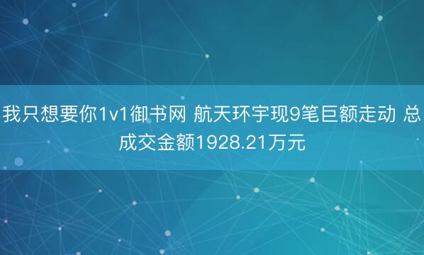 我只想要你1v1御书网 航天环宇现9笔巨额走动 总成交金额1928.21万元
