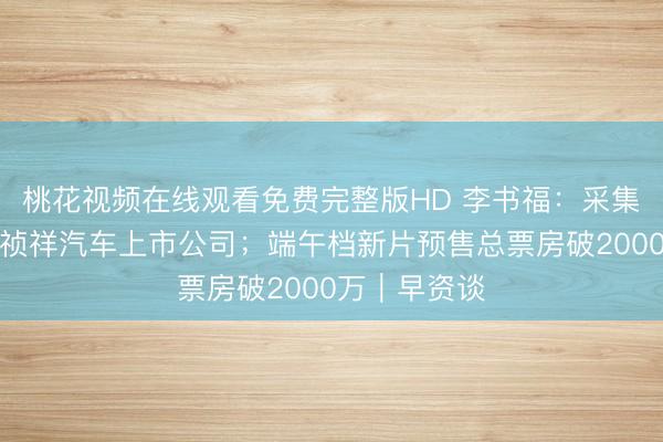 桃花视频在线观看免费完整版HD 李书福：采集资源作念强祯祥汽车上市公司；端午档新片预售总票房破2000万｜早资谈