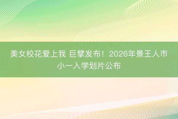 美女校花爱上我 巨擘发布！2026年景王人市小一入学划片公布