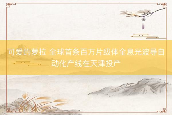 可爱的萝拉 全球首条百万片级体全息光波导自动化产线在天津投产