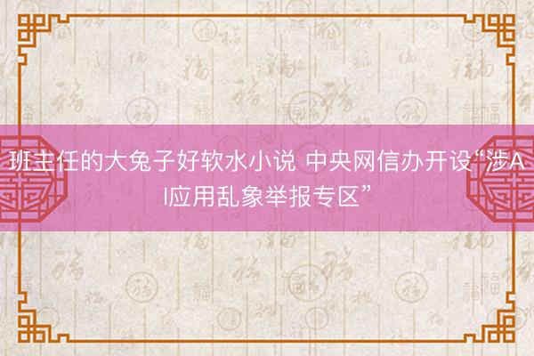 班主任的大兔子好软水小说 中央网信办开设“涉AI应用乱象举报专区”