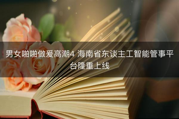 男女啪啪做爰高潮4 海南省东谈主工智能管事平台隆重上线
