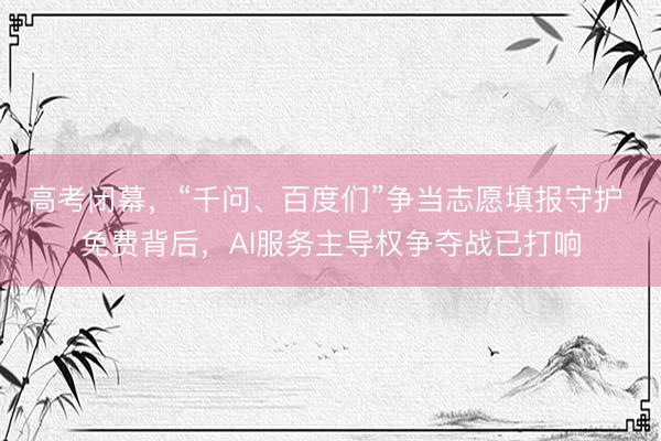 高考闭幕,“千问、百度们”争当志愿填报守护 免费背后,AI服务主导权争夺战已打响