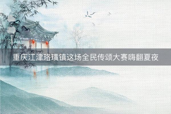 重庆江津珞璜镇这场全民传颂大赛嗨翻夏夜
