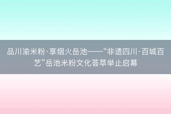品川渝米粉·享烟火岳池——“非遗四川·百城百艺”岳池米粉文化荟萃举止启幕