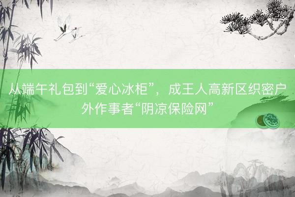 从端午礼包到“爱心冰柜”，成王人高新区织密户外作事者“阴凉保险网”