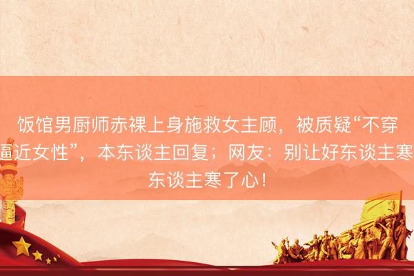 饭馆男厨师赤裸上身施救女主顾，被质疑“不穿穿着逼近女性”，本东谈主回复；网友：别让好东谈主寒了心！