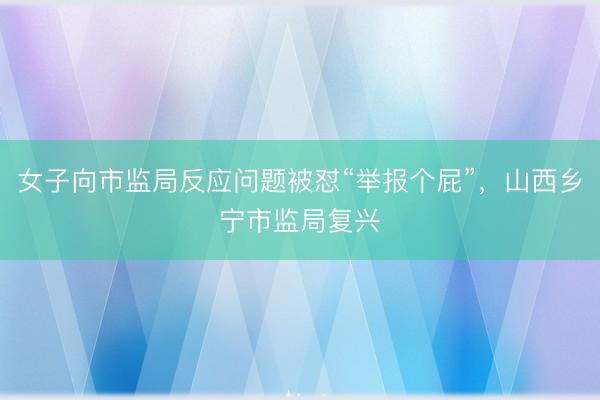 女子向市监局反应问题被怼“举报个屁”，山西乡宁市监局复兴