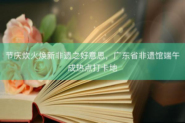 节庆炊火焕新非遗之好意思，广东省非遗馆端午成热点打卡地