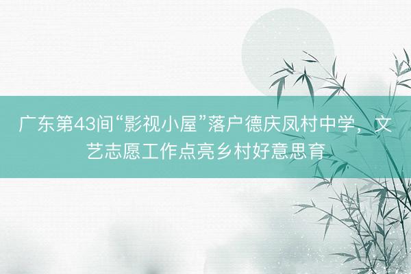 广东第43间“影视小屋”落户德庆凤村中学，文艺志愿工作点亮乡村好意思育